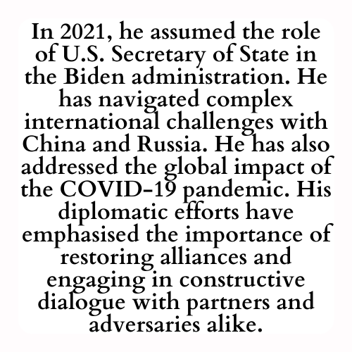 In 2021, he assumed the role of U.S. Secretary of State in the Biden administration. He has navigated complex international challenges with China and Russia. He has also addressed the global impact of the COVID-19 pandemic. His diplomatic efforts have emphasised the importance of restoring alliances and engaging in constructive dialogue with partners and adversaries alike.