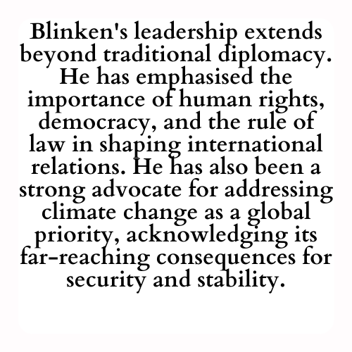 Blinken's leadership extends beyond traditional diplomacy. He has emphasised the importance of human rights, democracy, and the rule of law in shaping international relations. He has also been a strong advocate for addressing climate change as a global priority, acknowledging its far-reaching consequences for security and stability.