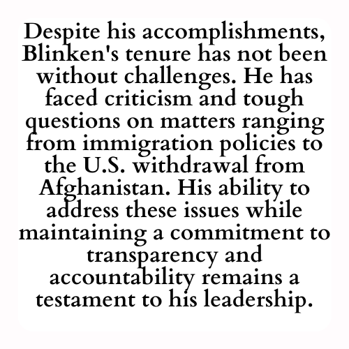 Despite his accomplishments, Blinken's tenure has not been without challenges. He has faced criticism and tough questions on matters ranging from immigration policies to the U.S. withdrawal from Afghanistan. His ability to address these issues while maintaining a commitment to transparency and accountability remains a testament to his leadership.