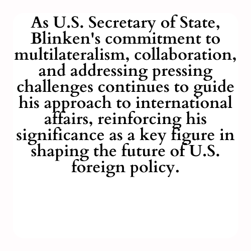As U.S. Secretary of State, Blinken's commitment to multilateralism, collaboration, and addressing pressing challenges continues to guide his approach to international affairs, reinforcing his significance as a key figure in shaping the future of U.S. foreign policy.