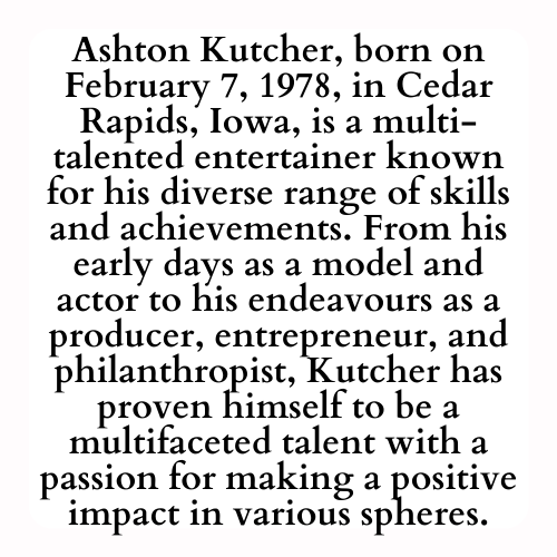 Ashton Kutcher, born on February 7, 1978, in Cedar Rapids, Iowa, is a multi-talented entertainer known for his diverse range of skills and achievements. From his early days as a model and actor to his endeavours as a producer, entrepreneur, and philanthropist, Kutcher has proven himself to be a multifaceted talent with a passion for making a positive impact in various spheres.