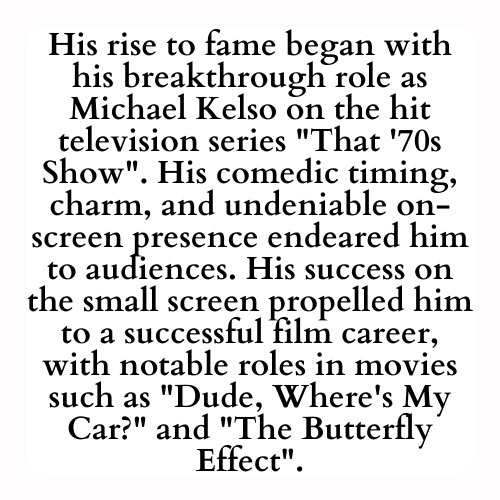 His rise to fame began with his breakthrough role as Michael Kelso on the hit television series That '70s Show. His comedic timing, charm, and undeniable on-screen presence endeared him to audiences. His success on the small screen propelled him to a successful film career, with notable roles in movies such as Dude, Where's My Car? and The Butterfly Effect.