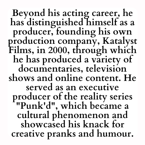 Beyond his acting career, he has distinguished himself as a producer, founding his own production company, Katalyst Films, in 2000, through which he has produced a variety of documentaries, television shows and online content. He served as an executive producer of the reality series Punk'd, which became a cultural phenomenon and showcased his knack for creative pranks and humour.