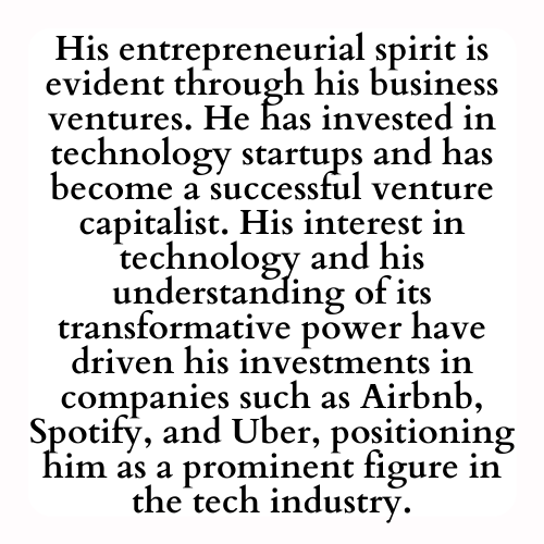 His entrepreneurial spirit is evident through his business ventures. He has invested in technology startups and has become a successful venture capitalist. His interest in technology and his understanding of its transformative power have driven his investments in companies such as Airbnb, Spotify, and Uber, positioning him as a prominent figure in the tech industry.