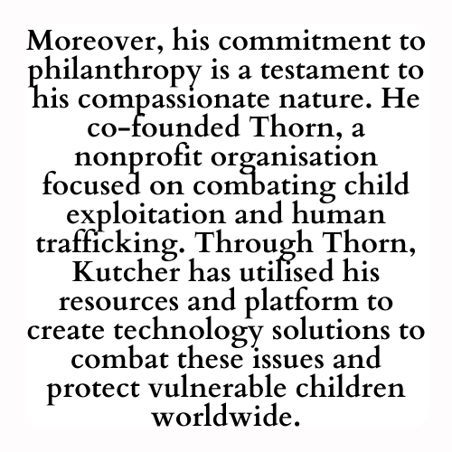Moreover, his commitment to philanthropy is a testament to his compassionate nature. He co-founded Thorn, a nonprofit organisation focused on combating child exploitation and human trafficking. Through Thorn, Kutcher has utilised his resources and platform to create technology solutions to combat these issues and protect vulnerable children worldwide.