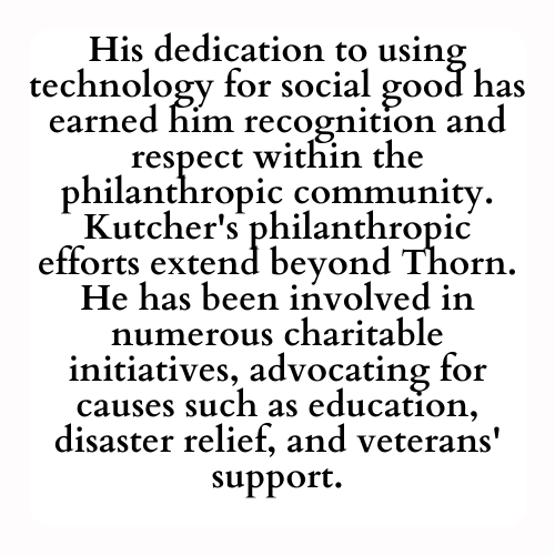 His dedication to using technology for social good has earned him recognition and respect within the philanthropic community. Kutcher's philanthropic efforts extend beyond Thorn. He has been involved in numerous charitable initiatives, advocating for causes such as education, disaster relief, and veterans' support.
