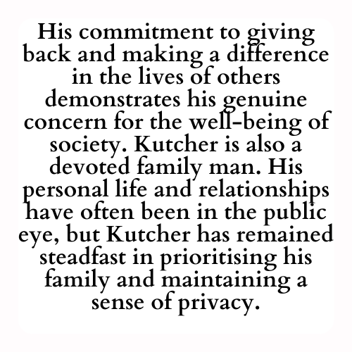 His commitment to giving back and making a difference in the lives of others demonstrates his genuine concern for the well-being of society. Kutcher is also a devoted family man. His personal life and relationships have often been in the public eye, but Kutcher has remained steadfast in prioritising his family and maintaining a sense of privacy.