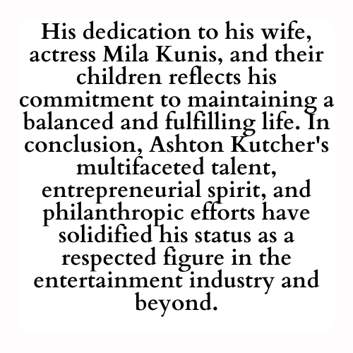 His dedication to his wife, actress Mila Kunis, and their children reflects his commitment to maintaining a balanced and fulfilling life. In conclusion, Ashton Kutcher's multifaceted talent, entrepreneurial spirit, and philanthropic efforts have solidified his status as a respected figure in the entertainment industry and beyond.