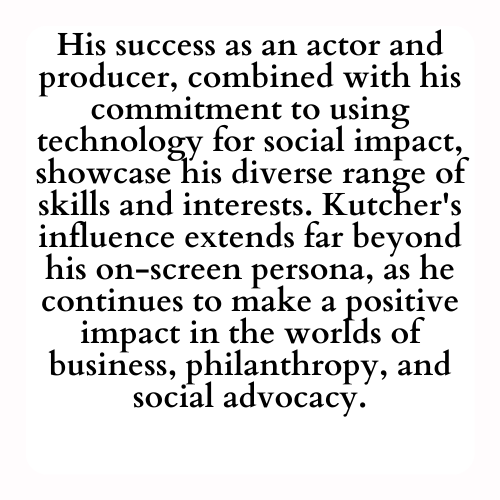 His success as an actor and producer, combined with his commitment to using technology for social impact, showcase his diverse range of skills and interests. Kutcher's influence extends far beyond his on-screen persona, as he continues to make a positive impact in the worlds of business, philanthropy, and social advocacy.