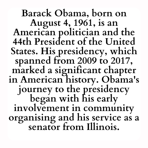 Barack Obama, born on August 4, 1961, is an American politician and the 44th President of the United States. His presidency, which spanned from 2009 to 2017, marked a significant chapter in American history. Obama's journey to the presidency began with his early involvement in community organising and his service as a senator from Illinois.