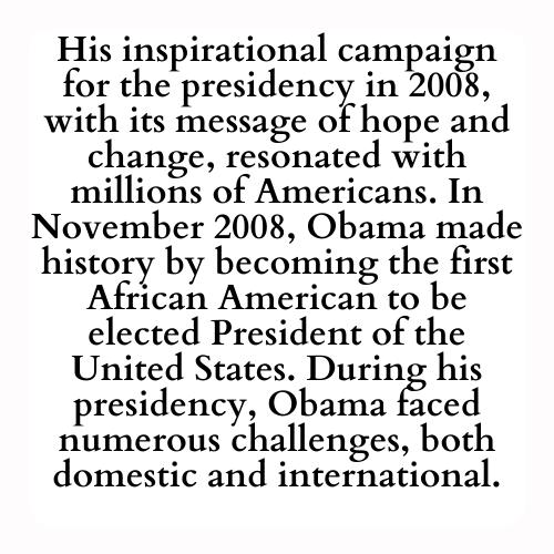 His inspirational campaign for the presidency in 2008, with its message of hope and change, resonated with millions of Americans. In November 2008, Obama made history by becoming the first African American to be elected President of the United States. During his presidency, Obama faced numerous challenges, both domestic and international.