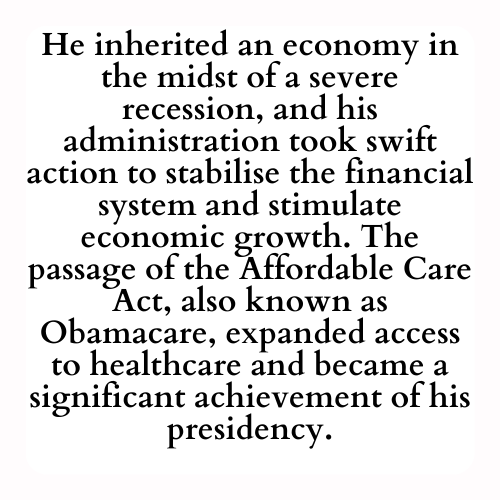 He inherited an economy in the midst of a severe recession, and his administration took swift action to stabilise the financial system and stimulate economic growth. The passage of the Affordable Care Act, also known as Obamacare, expanded access to healthcare and became a significant achievement of his presidency.