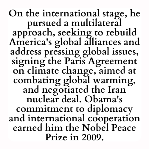 On the international stage, he pursued a multilateral approach, seeking to rebuild America's global alliances and address pressing global issues, signing the Paris Agreement on climate change, aimed at combating global warming, and negotiated the Iran nuclear deal. Obama's commitment to diplomacy and international cooperation earned him the Nobel Peace Prize in 2009.