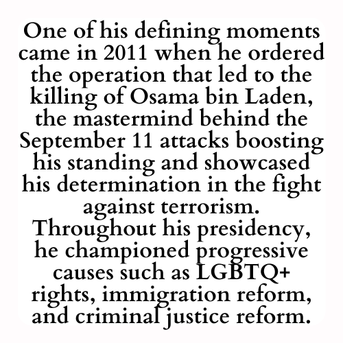 One of his defining moments came in 2011 when he ordered the operation that led to the killing of Osama bin Laden, the mastermind behind the September 11 attacks boosting his standing and showcased his determination in the fight against terrorism. Throughout his presidency, he championed progressive causes such as LGBTQ+ rights, immigration reform, and criminal justice reform.