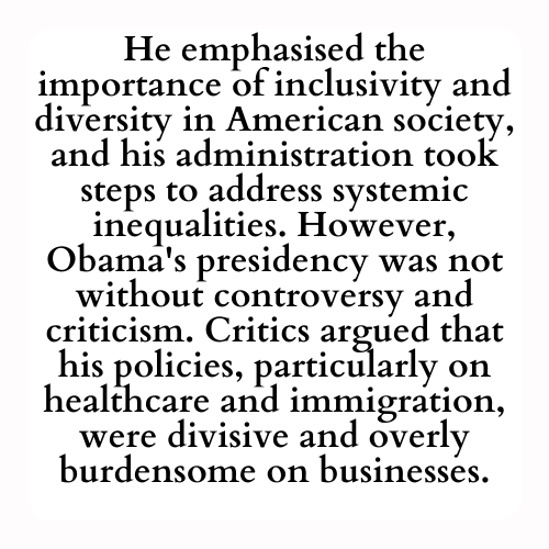 He emphasised the importance of inclusivity and diversity in American society, and his administration took steps to address systemic inequalities. However, Obama's presidency was not without controversy and criticism. Critics argued that his policies, particularly on healthcare and immigration, were divisive and overly burdensome on businesses.