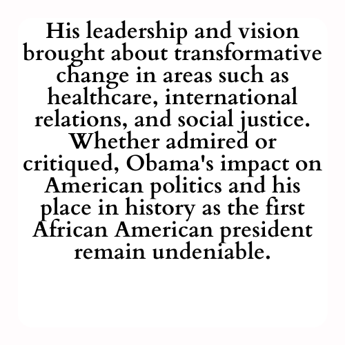 His leadership and vision brought about transformative change in areas such as healthcare, international relations, and social justice. Whether admired or critiqued, Obama's impact on American politics and his place in history as the first African American president remain undeniable.