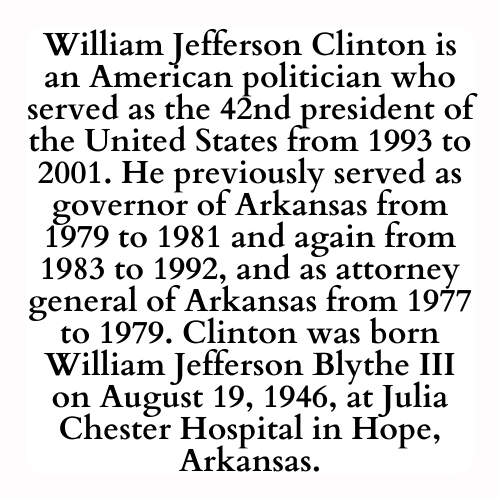 William Jefferson Clinton is an American politician who served as the 42nd president of the United States from 1993 to 2001. He previously served as governor of Arkansas from 1979 to 1981 and again from 1983 to 1992, and as attorney general of Arkansas from 1977 to 1979. Clinton was born William Jefferson Blythe III on August 19, 1946, at Julia Chester Hospital in Hope, Arkansas.