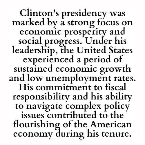 Clinton's presidency was marked by a strong focus on economic prosperity and social progress. Under his leadership, the United States experienced a period of sustained economic growth and low unemployment rates. His commitment to fiscal responsibility and his ability to navigate complex policy issues contributed to the flourishing of the American economy during his tenure.