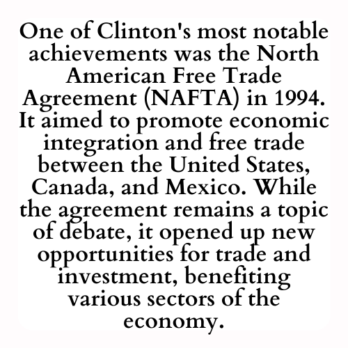One of Clinton's most notable achievements was the North American Free Trade Agreement (NAFTA) in 1994. It aimed to promote economic integration and free trade between the United States, Canada, and Mexico. While the agreement remains a topic of debate, it opened up new opportunities for trade and investment, benefiting various sectors of the economy.