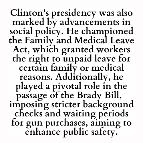 Clinton's presidency was also marked by advancements in social policy. He championed the Family and Medical Leave Act, which granted workers the right to unpaid leave for certain family or medical reasons. Additionally, he played a pivotal role in the passage of the Brady Bill,  imposing stricter background checks and waiting periods for gun purchases, aiming to enhance public safety.