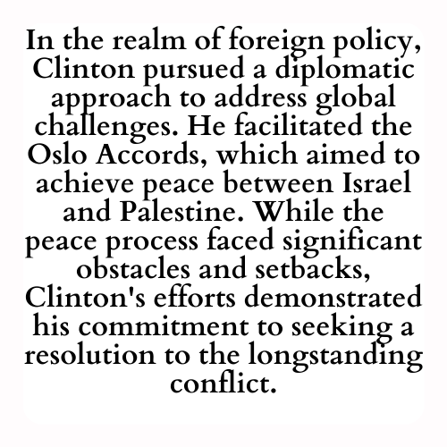 In the realm of foreign policy, Clinton pursued a diplomatic approach to address global challenges. He facilitated the Oslo Accords, which aimed to achieve peace between Israel and Palestine. While the peace process faced significant obstacles and setbacks, Clinton's efforts demonstrated his commitment to seeking a resolution to the longstanding conflict.