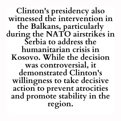 Clinton's presidency also witnessed the intervention in the Balkans, particularly during the NATO airstrikes in Serbia to address the humanitarian crisis in Kosovo. While the decision was controversial, it demonstrated Clinton's willingness to take decisive action to prevent atrocities and promote stability in the region.
