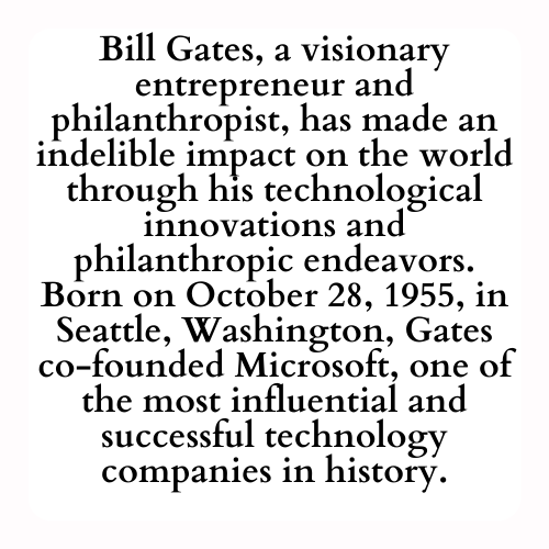 Bill Gates, a visionary entrepreneur and philanthropist, has made an indelible impact on the world through his technological innovations and philanthropic endeavors. Born on October 28, 1955, in Seattle, Washington, Gates co-founded Microsoft, one of the most influential and successful technology companies in history.