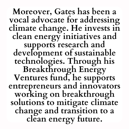 Moreover, Gates has been a vocal advocate for addressing climate change. He invests in clean energy initiatives and supports research and development of sustainable technologies. Through his Breakthrough Energy Ventures fund, he supports entrepreneurs and innovators working on breakthrough solutions to mitigate climate change and transition to a clean energy future.