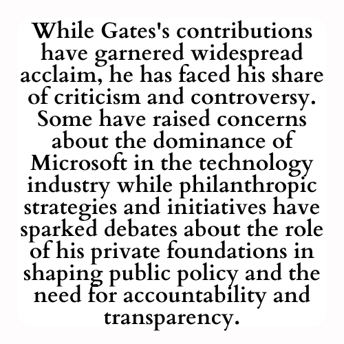 While Gates's contributions have garnered widespread acclaim, he has faced his share of criticism and controversy. Some have raised concerns about the dominance of Microsoft in the technology industry while philanthropic strategies and initiatives have sparked debates about the role of his private foundations in shaping public policy and the need for accountability and transparency.