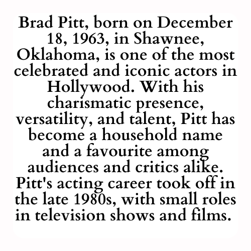 Brad Pitt, born on December 18, 1963, in Shawnee, Oklahoma, is one of the most celebrated and iconic actors in Hollywood. With his charismatic presence, versatility, and talent, Pitt has become a household name and a favourite among audiences and critics alike. Pitt's acting career took off in the late 1980s, with small roles in television shows and films.