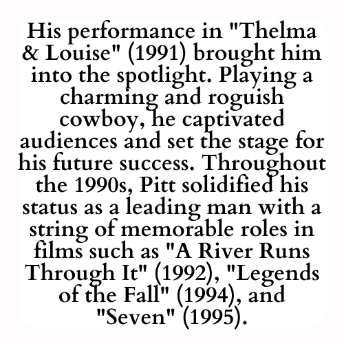 His performance in Thelma & Louise (1991) brought him into the spotlight. Playing a charming and roguish cowboy, he captivated audiences and set the stage for his future success. Throughout the 1990s, Pitt solidified his status as a leading man with a string of memorable roles in films such as A River Runs Through It (1992), Legends of the Fall (1994), and Seven (1995).