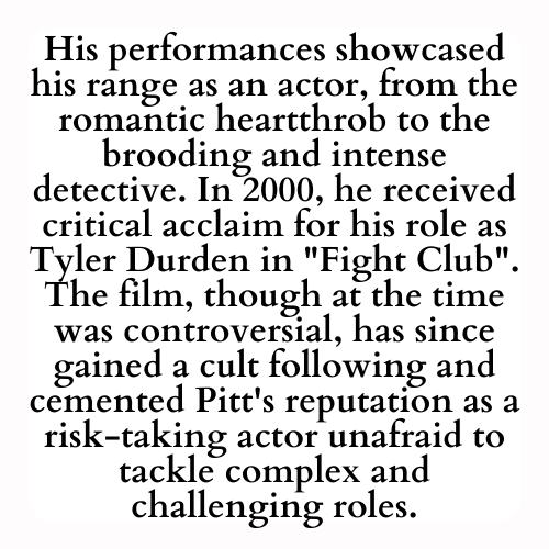 His performances showcased his range as an actor, from the romantic heartthrob to the brooding and intense detective. In 2000, he received critical acclaim for his role as Tyler Durden in Fight Club. The film, though at the time was controversial, has since gained a cult following and cemented Pitt's reputation as a risk-taking actor unafraid to tackle complex and challenging roles.