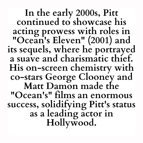 In the early 2000s, Pitt continued to showcase his acting prowess with roles in Ocean's Eleven (2001) and its sequels, where he portrayed a suave and charismatic thief. His on-screen chemistry with co-stars George Clooney and Matt Damon made the Ocean's films an enormous success, solidifying Pitt's status as a leading actor in Hollywood.