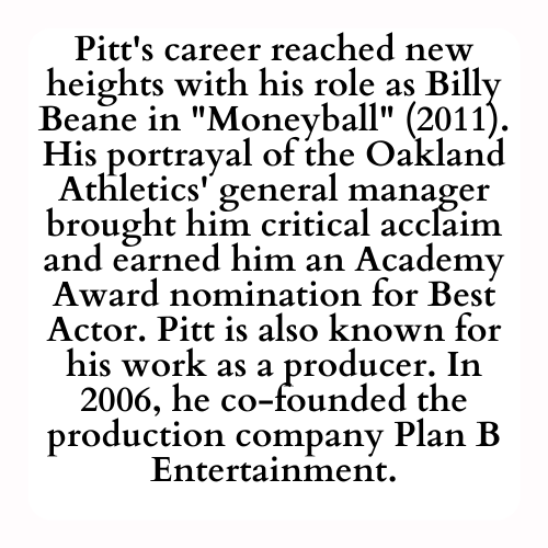Pitt's career reached new heights with his role as Billy Beane in Moneyball (2011). His portrayal of the Oakland Athletics' general manager brought him critical acclaim and earned him an Academy Award nomination for Best Actor. Pitt is also known for his work as a producer. In 2006, he co-founded the production company Plan B Entertainment.