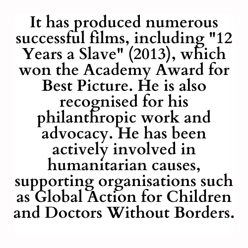 It has produced numerous successful films, including 12 Years a Slave (2013), which won the Academy Award for Best Picture. He is also recognised for his philanthropic work and advocacy. He has been actively involved in humanitarian causes, supporting organisations such as Global Action for Children and Doctors Without Borders.