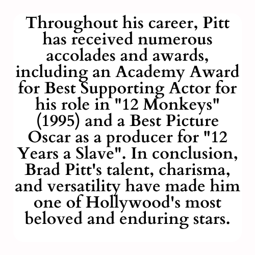 Throughout his career, Pitt has received numerous accolades and awards, including an Academy Award for Best Supporting Actor for his role in 12 Monkeys (1995) and a Best Picture Oscar as a producer for 12 Years a Slave. In conclusion, Brad Pitt's talent, charisma, and versatility have made him one of Hollywood's most beloved and enduring stars.