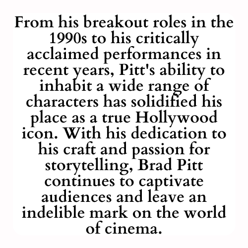 From his breakout roles in the 1990s to his critically acclaimed performances in recent years, Pitt's ability to inhabit a wide range of characters has solidified his place as a true Hollywood icon. With his dedication to his craft and passion for storytelling, Brad Pitt continues to captivate audiences and leave an indelible mark on the world of cinema.