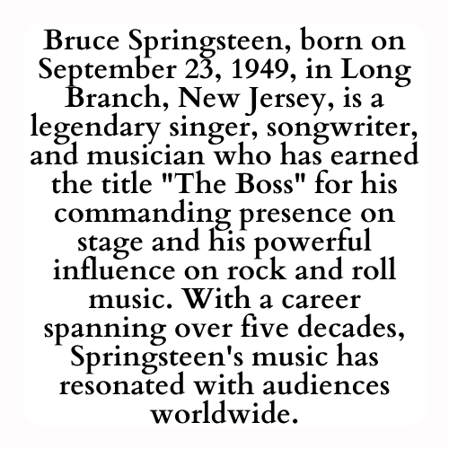 Bruce Springsteen, born on September 23, 1949, in Long Branch, New Jersey, is a legendary singer, songwriter, and musician who has earned the title The Boss for his commanding presence on stage and his powerful influence on rock and roll music. With a career spanning over five decades, Springsteen's music has resonated with audiences worldwide.