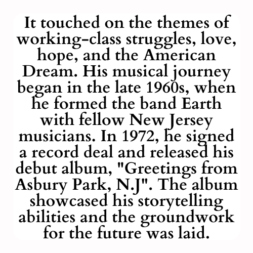 It touched on the themes of working-class struggles, love, hope, and the American Dream. His musical journey began in the late 1960s, when he formed the band Earth with fellow New Jersey musicians. In 1972, he signed a record deal and released his debut album, Greetings from Asbury Park, N.J. The album showcased his storytelling abilities and the groundwork for the future was laid.