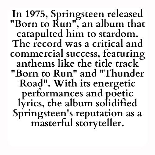 In 1975, Springsteen released Born to Run, an album that catapulted him to stardom. The record was a critical and commercial success, featuring anthems like the title track Born to Run and Thunder Road. With its energetic performances and poetic lyrics, the album solidified Springsteen's reputation as a masterful storyteller.