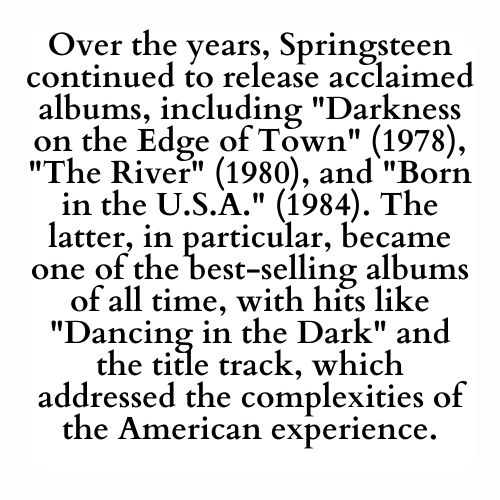 Over the years, Springsteen continued to release acclaimed albums, including Darkness on the Edge of Town (1978), The River (1980), and Born in the U.S.A. (1984). The latter, in particular, became one of the best-selling albums of all time, with hits like Dancing in the Dark and the title track, which addressed the complexities of the American experience.
