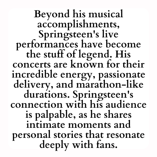 Beyond his musical accomplishments, Springsteen's live performances have become the stuff of legend. His concerts are known for their incredible energy, passionate delivery, and marathon-like durations. Springsteen's connection with his audience is palpable, as he shares intimate moments and personal stories that resonate deeply with fans.