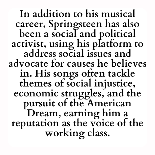 In addition to his musical career, Springsteen has also been a social and political activist, using his platform to address social issues and advocate for causes he believes in. His songs often tackle themes of social injustice, economic struggles, and the pursuit of the American Dream, earning him a reputation as the voice of the working class.