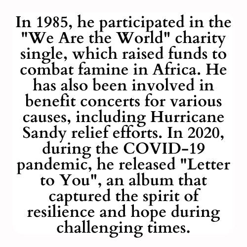 In 1985, he participated in the We Are the World charity single, which raised funds to combat famine in Africa. He has also been involved in benefit concerts for various causes, including Hurricane Sandy relief efforts. In 2020, during the COVID-19 pandemic, he released Letter to You, an album that captured the spirit of resilience and hope during challenging times.
