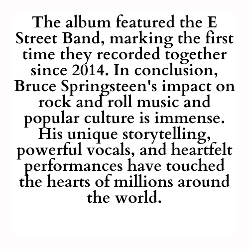 The album featured the E Street Band, marking the first time they recorded together since 2014. In conclusion, Bruce Springsteen's impact on rock and roll music and popular culture is immense. His unique storytelling, powerful vocals, and heartfelt performances have touched the hearts of millions around the world.