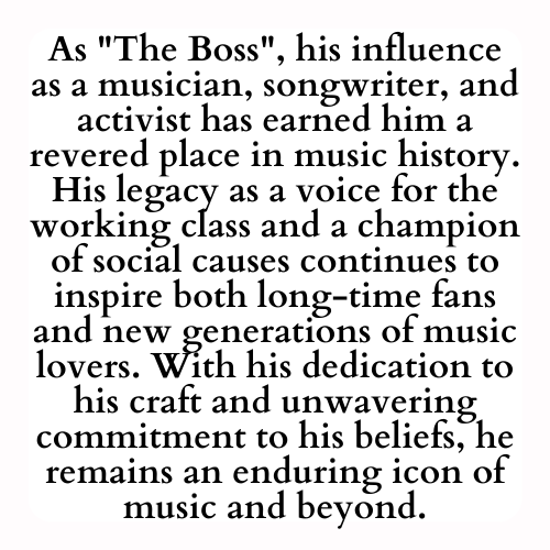 As The Boss, his influence as a musician, songwriter, and activist has earned him a revered place in music history. His legacy as a voice for the working class and a champion of social causes continues to inspire both long-time fans and new generations of music lovers. With his dedication to his craft and unwavering commitment to his beliefs, he remains an enduring icon of music and beyond.
