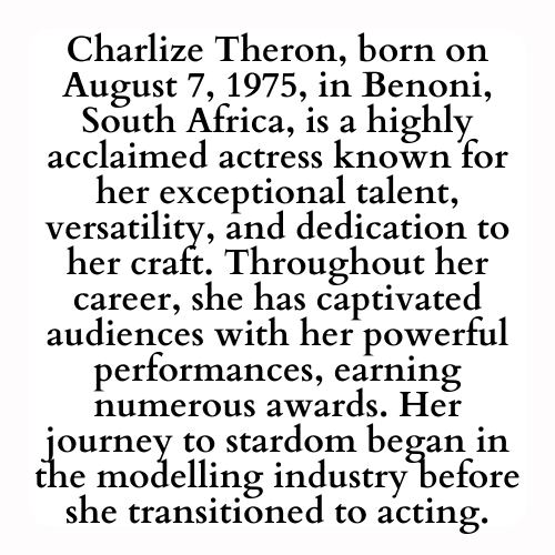 Charlize Theron, born on August 7, 1975, in Benoni, South Africa, is a highly acclaimed actress known for her exceptional talent, versatility, and dedication to her craft. Throughout her career, she has captivated audiences with her powerful performances, earning numerous awards. Her journey to stardom began in the modelling industry before she transitioned to acting.