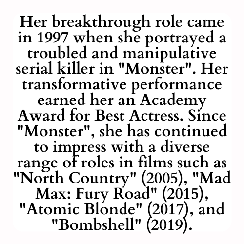 Her breakthrough role came in 1997 when she portrayed a troubled and manipulative serial killer in Monster. Her transformative performance earned her an Academy Award for Best Actress. Since Monster, she has continued to impress with a diverse range of roles in films such as North Country (2005), Mad Max: Fury Road (2015), Atomic Blonde (2017), and Bombshell (2019).