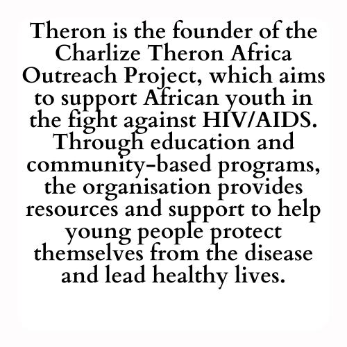 Theron is the founder of the Charlize Theron Africa Outreach Project, which aims to support African youth in the fight against HIV/AIDS. Through education and community-based programs, the organisation provides resources and support to help young people protect themselves from the disease and lead healthy lives.