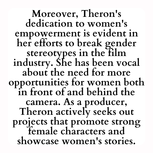 Moreover, Theron's dedication to women's empowerment is evident in her efforts to break gender stereotypes in the film industry. She has been vocal about the need for more opportunities for women both in front of and behind the camera. As a producer, Theron actively seeks out projects that promote strong female characters and showcase women's stories.